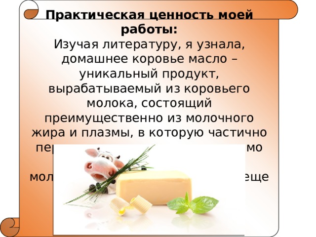 Практическая ценность моей работы: Изучая литературу, я узнала, домашнее коровье масло – уникальный продукт, вырабатываемый из ко­ровьего молока, состоящий преимущественно из молочного жира и плазмы, в которую частично переходят все составные части мо­лока — фосфатиды, белки, молочный сахар, минеральные веще­ства, витамины и вода. 