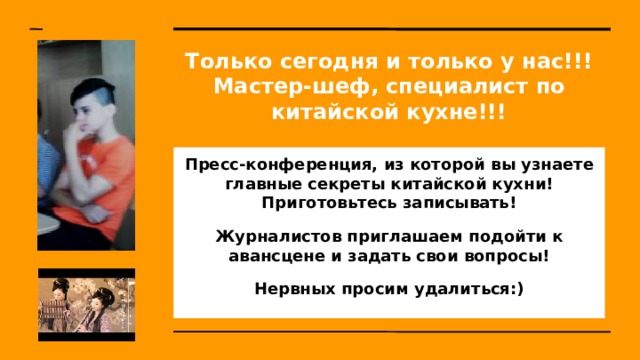Только сегодня и только у нас!!!  Мастер-шеф, специалист по китайской кухне!!! Пресс-конференция, из которой вы узнаете главные секреты китайской кухни! Приготовьтесь записывать! Журналистов приглашаем подойти к авансцене и задать свои вопросы! Нервных просим удалиться:) 