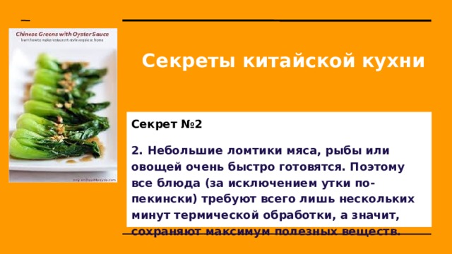 Секреты китайской кухни Секрет №2 2. Небольшие ломтики мяса, рыбы или овощей очень быстро готовятся. Поэтому все блюда (за исключением утки по-пекински) требуют всего лишь нескольких минут термической обработки, а значит, сохраняют максимум полезных веществ. 