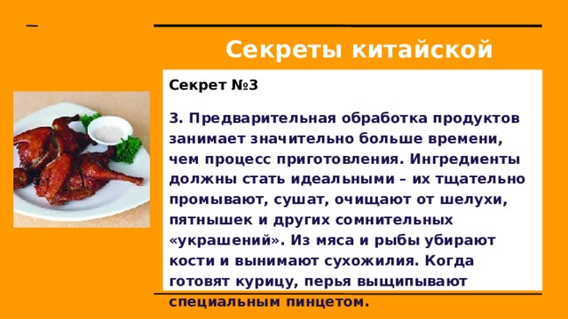 Секреты китайской кухни Секрет №3 3. Предварительная обработка продуктов занимает значительно больше времени, чем процесс приготовления. Ингредиенты должны стать идеальными – их тщательно промывают, сушат, очищают от шелухи, пятнышек и других сомнительных «украшений». Из мяса и рыбы убирают кости и вынимают сухожилия. Когда готовят курицу, перья выщипывают специальным пинцетом. 