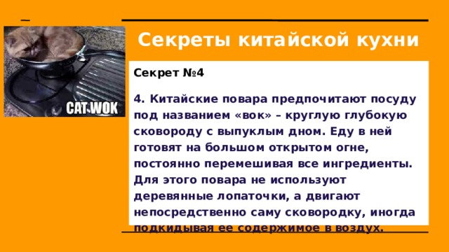Секреты китайской кухни Секрет №4 4. Китайские повара предпочитают посуду под названием «вок» – круглую глубокую сковороду с выпуклым дном. Еду в ней готовят на большом открытом огне, постоянно перемешивая все ингредиенты. Для этого повара не используют деревянные лопаточки, а двигают непосредственно саму сковородку, иногда подкидывая ее содержимое в воздух. 