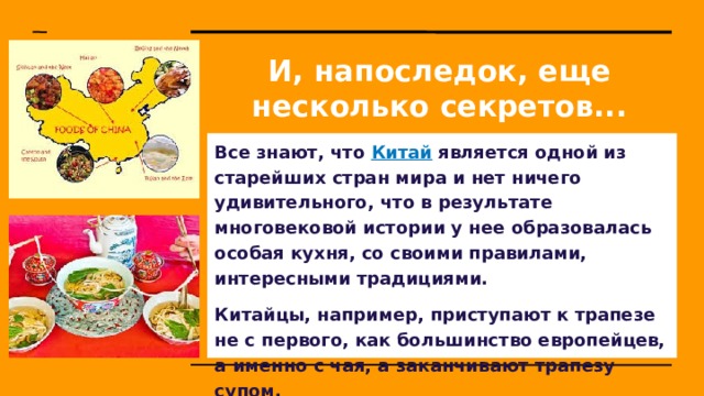 И, напоследок, еще несколько секретов... Все знают, что Китай является одной из старейших стран мира и нет ничего удивительного, что в результате многовековой истории у нее образовалась особая кухня, со своими правилами, интересными традициями. Китайцы, например, приступают к трапезе не с первого, как большинство европейцев, а именно с чая, а заканчивают трапезу супом.  