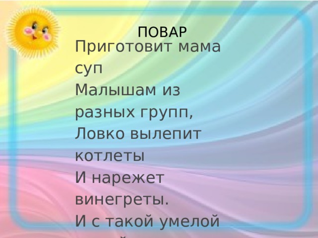 ПОВАР Приготовит мама суп  Малышам из разных групп,  Ловко вылепит котлеты  И нарежет винегреты.  И с такой умелой мамой  Я бываю сытый самый! 