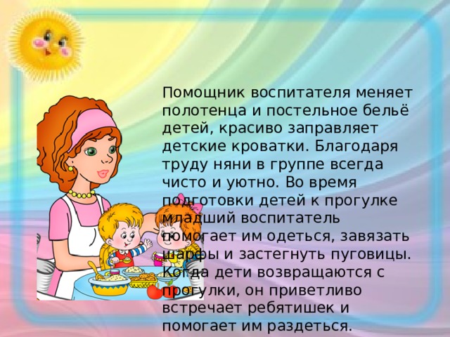 Помощник воспитателя меняет полотенца и постельное бельё детей, красиво заправляет детские кроватки. Благодаря труду няни в группе всегда чисто и уютно. Во время подготовки детей к прогулке младший воспитатель помогает им одеться, завязать шарфы и застегнуть пуговицы. Когда дети возвращаются с прогулки, он приветливо встречает ребятишек и помогает им раздеться. 