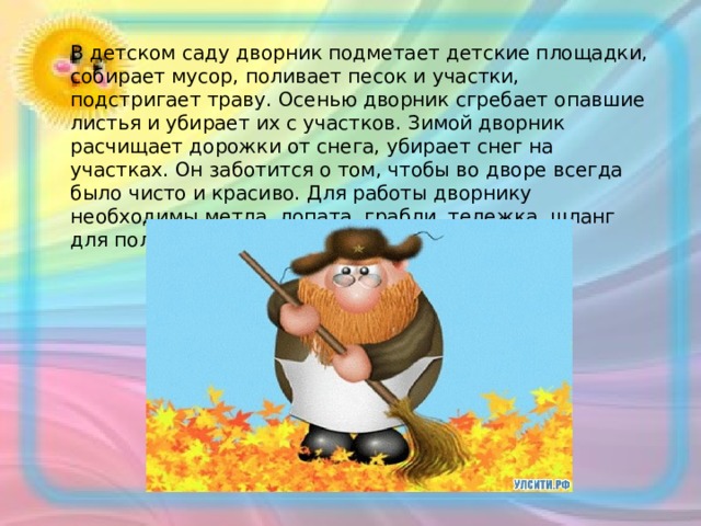 В детском саду дворник подметает детские площадки, собирает мусор, поливает песок и участки, подстригает траву. Осенью дворник сгребает опавшие листья и убирает их с участков. Зимой дворник расчищает дорожки от снега, убирает снег на участках. Он заботится о том, чтобы во дворе всегда было чисто и красиво. Для работы дворнику необходимы метла, лопата, грабли, тележка, шланг для полива, перчатки. 