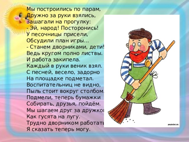 Мы построились по парам, Дружно за руки взялись, Зашагали на прогулку: - Эй, народ! Посторонись! У песочницы присели, Обсудили план игры... - Станем дворниками, дети! Ведь кругом полно листвы. И работа закипела. Каждый в руки веник взял. С песней, весело, задорно На площадке подметал. Воспитательниц не видно, Пыль стоит вокруг столбом. Подмели, теперь бумажки Собирать, друзья, пойдём. Мы шагаем друг за дружкой, Как гусята на лугу. Трудно дворником работать, Я сказать теперь могу. 