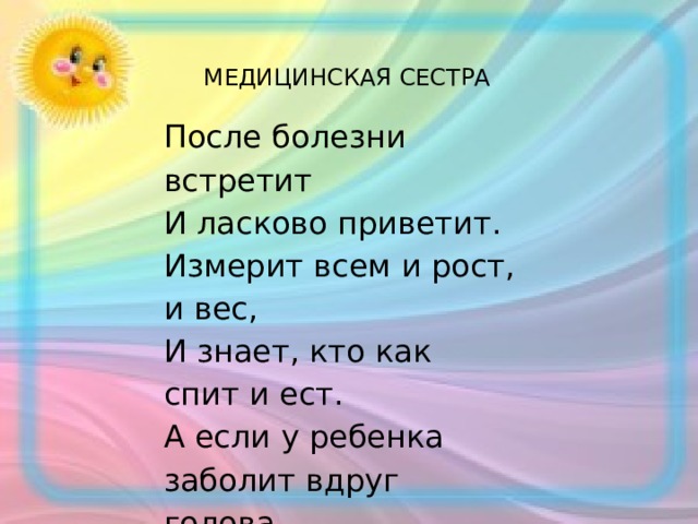 МЕДИЦИНСКАЯ СЕСТРА После болезни встретит И ласково приветит. Измерит всем и рост, и вес, И знает, кто как спит и ест. А если у ребенка заболит вдруг голова, Сразу поспешит на помощь. Кто же это? … 