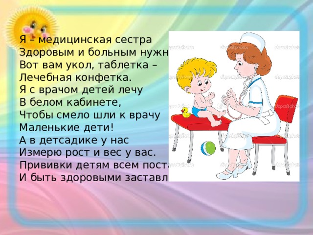 Я – медицинская сестра Здоровым и больным нужна: Вот вам укол, таблетка – Лечебная конфетка. Я с врачом детей лечу В белом кабинете, Чтобы смело шли к врачу Маленькие дети! А в детсадике у нас Измерю рост и вес у вас. Прививки детям всем поставлю И быть здоровыми заставлю! 