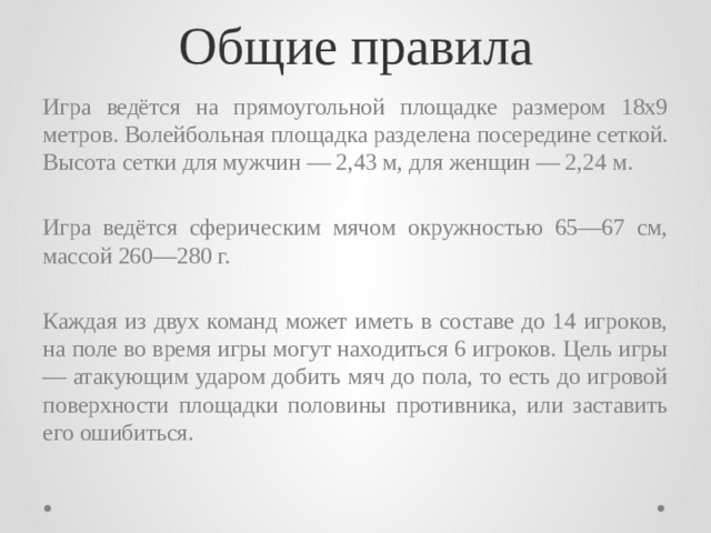 Общие правила Игра ведётся на прямоугольной площадке размером 18х9 метров. Волейбольная площадка разделена посередине сеткой. Высота сетки для мужчин — 2,43 м, для женщин — 2,24 м. Игра ведётся сферическим мячом окружностью 65—67 см, массой 260—280 г. Каждая из двух команд может иметь в составе до 14 игроков, на поле во время игры могут находиться 6 игроков. Цель игры — атакующим ударом добить мяч до пола, то есть до игровой поверхности площадки половины противника, или заставить его ошибиться. 