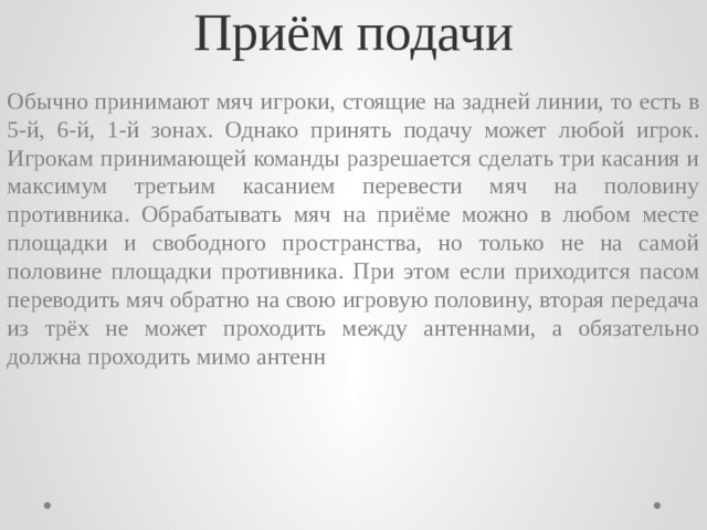 Приём подачи Обычно принимают мяч игроки, стоящие на задней линии, то есть в 5-й, 6-й, 1-й зонах. Однако принять подачу может любой игрок. Игрокам принимающей команды разрешается сделать три касания и максимум третьим касанием перевести мяч на половину противника. Обрабатывать мяч на приёме можно в любом месте площадки и свободного пространства, но только не на самой половине площадки противника. При этом если приходится пасом переводить мяч обратно на свою игровую половину, вторая передача из трёх не может проходить между антеннами, а обязательно должна проходить мимо антенн 