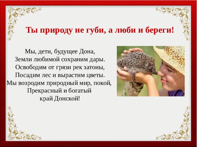 Ты природу не губи, а люби и береги! Мы, дети, будущее Дона, Земли любимой сохраним дары. Освободим от грязи рек затоны, Посадим лес и вырастим цветы. Мы возродим природный мир, покой, Прекрасный и богатый край Донской! 