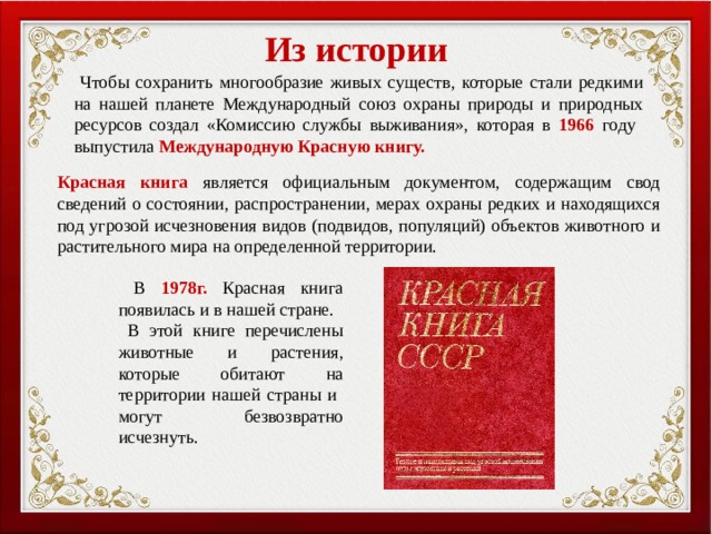 Из истории  Чтобы сохранить многообразие живых существ, которые стали редкими на нашей планете Международный союз охраны природы и природных ресурсов создал «Комиссию службы выживания», которая в 1966  году выпустила Международную Красную книгу. Красная книга является официальным документом, содержащим свод сведений о состоянии, распространении, мерах охраны редких и находящихся под угрозой исчезновения видов (подвидов, популяций) объектов животного и растительного мира на определенной территории.  В  1978г.  Красная книга появилась и в нашей стране.  В этой книге перечислены животные и растения, которые обитают на территории нашей страны и могут безвозвратно исчезнуть. 