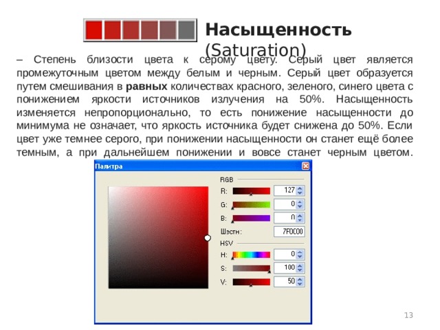 Насыщенность (Saturation)   – Степень близости цвета к серому цвету. Серый цвет является промежуточным цветом между белым и черным. Серый цвет образуется путем смешивания в  равных  количествах красного, зеленого, синего цвета с понижением яркости источников излучения на 50%. Насыщенность изменяется непропорционально, то есть понижение насыщенности до минимума не означает, что яркость источника будет снижена до 50%. Если цвет уже темнее серого, при понижении насыщенности он станет ещё более темным, а при дальнейшем понижении и вовсе станет черным цветом.    