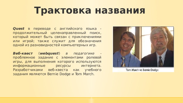 Трактовка названия Quest в переводе с английского языка - продолжительный целенаправленный поиск, который может быть связан с приключениями или игрой; также служит для обозначения одной из разновидностей компьютерных игр. Веб-квест ( webquest ) в педагогике - проблемное задание c элементами ролевой игры, для выполнения которого используются информационные ресурсы интернета. Разработчиками веб-квеста как учебного задания являются Bernie Dodge и Tom March. 