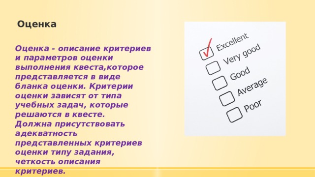 Оценка Оценка - описание критериев и параметров оценки выполнения квеста,которое представляется в виде бланка оценки. Критерии оценки зависят от типа учебных задач, которые решаются в квесте. Должна присутствовать адекватность представленных критериев оценки типу задания, четкость описания критериев. 