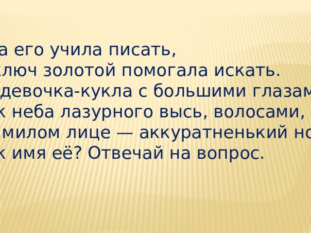 Она его учила писать,  И ключ золотой помогала искать.  Та девочка-кукла с большими глазами,  Как неба лазурного высь, волосами,  На милом лице — аккуратненький нос.  Как имя её? Отвечай на вопрос. 