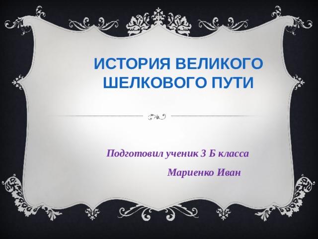 ИСТОРИЯ ВЕЛИКОГО ШЕЛКОВОГО ПУТИ   Подготовил ученик 3 Б класса  Мариенко Иван 
