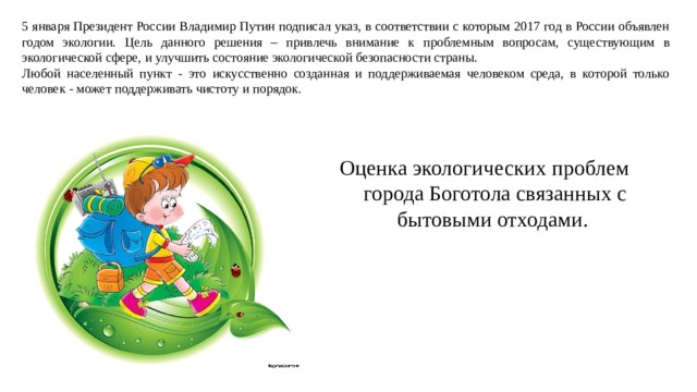 5 января Президент России Владимир Путин подписал указ, в соответствии с которым 2017 год в России объявлен годом экологии. Цель данного решения – привлечь внимание к проблемным вопросам, существующим в экологической сфере, и улучшить состояние экологической безопасности страны. Любой населенный пункт - это искусственно созданная и поддерживаемая человеком среда, в которой только человек - может поддерживать чистоту и порядок. Оценка экологических проблем  города Боготола связанных с бытовыми отходами.   