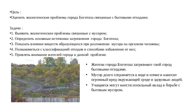 Цель : Оценить экологические проблемы города Боготола связанные с бытовыми отходами. Задачи : 1. Выявить экологические проблемы связанные с мусором; 2. Определить основные источники загрязнения города Боготола; 3. Показать влияние веществ образующихся при разложении мусора на организм человека; 4. Познакомиться с классификацией отходов и способами избавления от них; 5. Привлечь внимание жителей города к данной проблеме.   Жители города Боготола загрязняют свой город бытовыми отходами. Мусор долго сохраняется в воде и почве и наносит огромный вред окружающей среде и здоровью людей. Учащиеся могут внести посильный вклад в борьбе с бытовым мусором. 