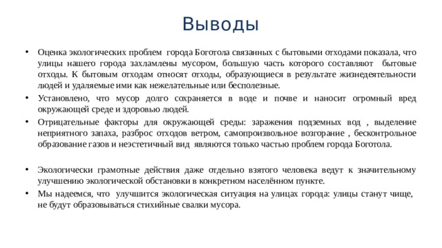 Выводы Оценка экологических проблем города Боготола связанных с бытовыми отходами показала, что улицы нашего города захламлены мусором, большую часть которого составляют бытовые отходы. К бытовым отходам относят отходы, образующиеся в результате жизнедеятельности людей и удаляемые ими как нежелательные или бесполезные. Установлено, что мусор долго сохраняется в воде и почве и наносит огромный вред окружающей среде и здоровью людей. Отрицательные факторы для окружающей среды: заражения подземных вод , выделение неприятного запаха, разброс отходов ветром, самопроизвольное возгорание , бесконтрольное образование газов и неэстетичный вид являются только частью проблем города Боготола. Экологически грамотные действия даже отдельно взятого человека ведут к значительному улучшению экологической обстановки в конкретном населённом пункте. Мы надеемся, что улучшится экологическая ситуация на улицах города: улицы станут чище, не будут образовываться стихийные свалки мусора. 