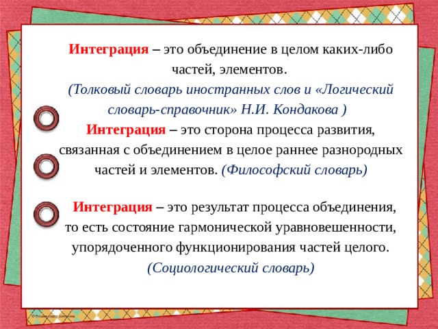 Интеграция – это объединение в целом каких-либо частей, элементов.  (Толковый словарь иностранных слов и «Логический словарь-справочник» Н.И. Кондакова )  Интеграция – это сторона процесса развития, связанная с объединением в целое раннее разнородных частей и элементов. (Философский словарь)    Интеграция – это результат процесса объединения, то есть состояние гармонической уравновешенности, упорядоченного функционирования частей целого. (Социологический словарь) 