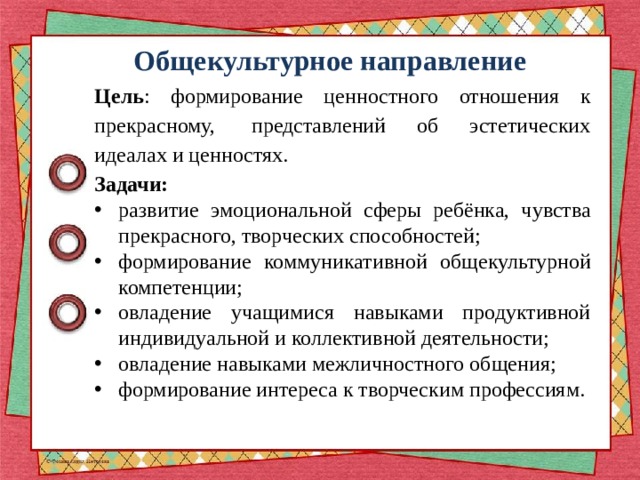 Общекультурное направление Цель : формирование ценностного отношения к прекрасному,  представлений об эстетических идеалах и ценностях. Задачи: развитие эмоциональной сферы ребёнка, чувства прекрасного, творческих способностей; формирование коммуникативной общекультурной компетенции; овладение учащимися навыками продуктивной индивидуальной и коллективной деятельности; овладение навыками межличностного общения; формирование интереса к творческим профессиям. 