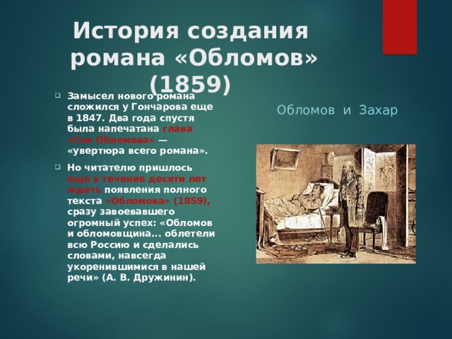 История создания  романа «Обломов» (1859) Обломов и Захар Замысел нового романа сложился у Гончарова еще в 1847. Два года спустя была напечатана глава «Сон Обломова» — «увертюра всего романа». Но читателю пришлось еще в течение десяти лет ждать появления полного текста «Обломова» (1859), сразу завоевавшего огромный успех: «Обломов и обломовщина... облетели всю Россию и сделались словами, навсегда укоренившимися в нашей речи» (А. В. Дружинин).  