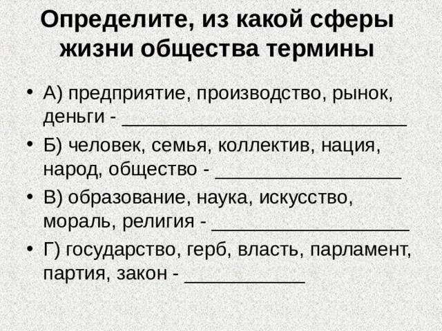 Определите, из какой сферы жизни общества термины А) предприятие, производство, рынок, деньги - __________________________ Б) человек, семья, коллектив, нация, народ, общество - _________________ В) образование, наука, искусство, мораль, религия - __________________ Г) государство, герб, власть, парламент, партия, закон - ___________ 