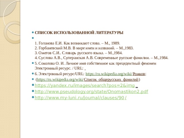 СПИСОК ИСПОЛЬЗОВАННОЙ ЛИТЕРАТУРЫ  1. Голанова Е.И. Как возникают слова. – М., 1989.  2. Горбаневский М.В. В мире имен и названий. – М.,1983.  3. Ожегов С.И.. Словарь русского языка. – М.,1984.  4. Суслова А.В., Суперанская А.В. Современные русские фамилии. – М.,1984. 5. Соколова О. И. Личное имя собственное как прецедентный феномен Электронный ресурс. / URL:  6. Электронный ресурс/URL: https://ru.wikipedia.org/wiki/ Рожков ;  ( https://ru.wikipedia.org/wiki/ Список_общерусских_фамилий ) https ://yandex.ru/images/search?pos=2&img _  http:// www.pseudology.org/state/Onomastikon2.pdf http://www.my-luni.ru/journal/clauses/90 /   