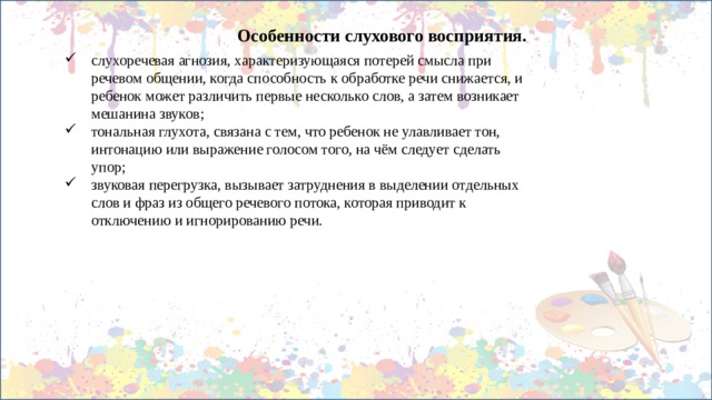 Особенности слухового восприятия. слухоречевая агнозия, характеризующаяся потерей смысла при речевом общении, когда способность к обработке речи снижается, и ребенок может различить первые несколько слов, а затем возникает мешанина звуков; тональная глухота, связана с тем, что ребенок не улавливает тон, интонацию или выражение голосом того, на чём следует сделать упор; звуковая перегрузка, вызывает затруднения в выделении отдельных слов и фраз из общего речевого потока, которая приводит к отключению и игнорированию речи. 