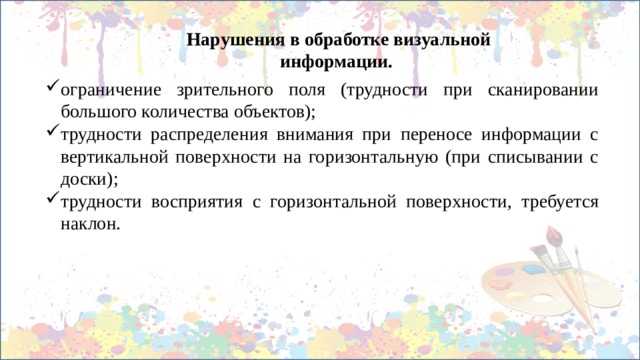 Нарушения в обработке визуальной информации. ограничение зрительного поля (трудности при сканировании большого количества объектов); трудности распределения внимания при переносе информации с вертикальной поверхности на горизонтальную (при списывании с доски); трудности восприятия с горизонтальной поверхности, требуется наклон. 