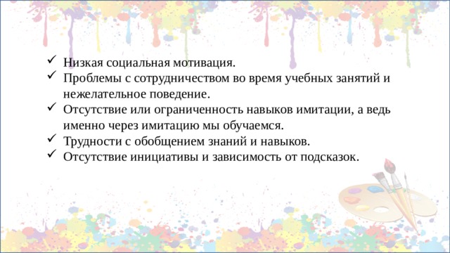 Низкая социальная мотивация. Проблемы с сотрудничеством во время учебных занятий и нежелательное поведение. Отсутствие или ограниченность навыков имитации, а ведь именно через имитацию мы обучаемся. Трудности с обобщением знаний и навыков. Отсутствие инициативы и зависимость от подсказок. 