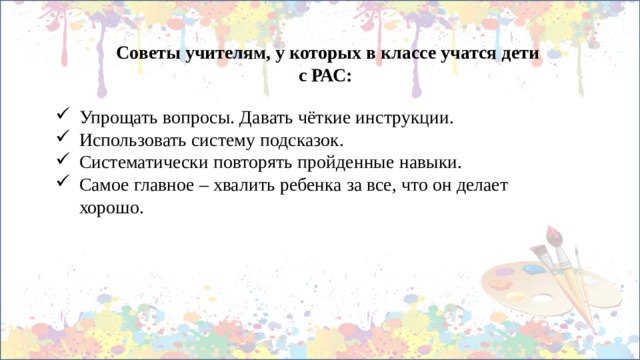 Советы учителям, у которых в классе учатся дети с РАС: Упрощать вопросы. Давать чёткие инструкции. Использовать систему подсказок. Систематически повторять пройденные навыки. Самое главное – хвалить ребенка за все, что он делает хорошо. 