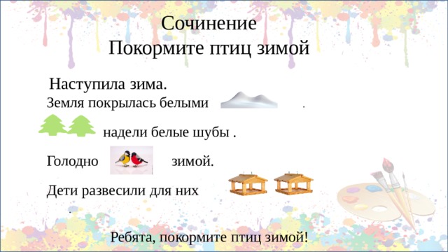 Сочинение  Покормите птиц зимой  Наступила зима. Земля покрылась белыми .  надели белые шубы . Голодно  зимой. Дети развесили для них .  Ребята, покормите птиц зимой!  