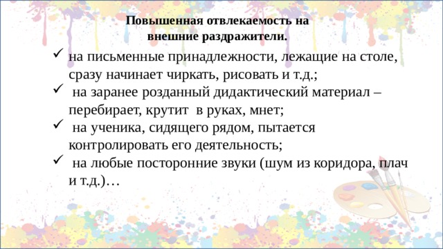 Повышенная отвлекаемость на внешние раздражители. на письменные принадлежности, лежащие на столе, сразу начинает чиркать, рисовать и т.д.;  на заранее розданный дидактический материал – перебирает, крутит в руках, мнет;  на ученика, сидящего рядом, пытается контролировать его деятельность;  на любые посторонние звуки (шум из коридора, плач и т.д.)… 