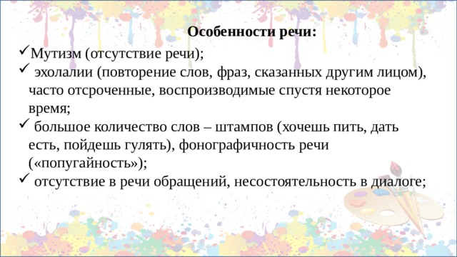 Особенности речи: Мутизм (отсутствие речи);  эхолалии (повторение слов, фраз, сказанных другим лицом), часто отсроченные, воспроизводимые спустя некоторое время;  большое количество слов – штампов (хочешь пить, дать есть, пойдешь гулять), фонографичность речи («попугайность»);  отсутствие в речи обращений, несостоятельность в диалоге; 