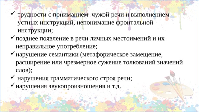 трудности с пониманием чужой речи и выполнением устных инструкций, непонимание фронтальной инструкции; позднее появление в речи личных местоимений и их неправильное употребление; нарушение семантики (метафорическое замещение, расширение или чрезмерное сужение толкований значений слов);  нарушения грамматического строя речи; нарушения звукопроизношения и т.д. 