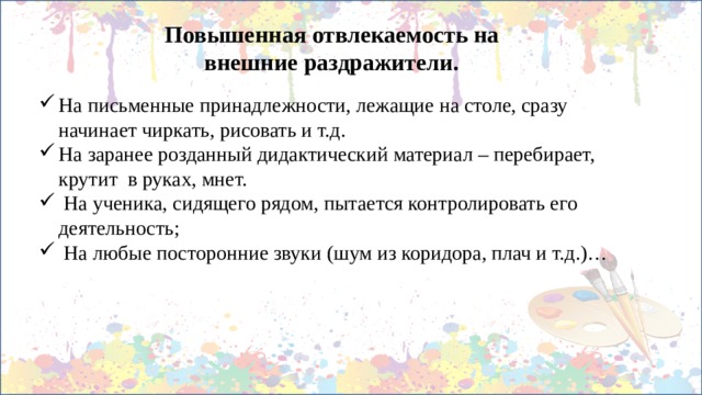 Повышенная отвлекаемость на внешние раздражители. На письменные принадлежности, лежащие на столе, сразу начинает чиркать, рисовать и т.д. На заранее розданный дидактический материал – перебирает, крутит в руках, мнет.  На ученика, сидящего рядом, пытается контролировать его деятельность;  На любые посторонние звуки (шум из коридора, плач и т.д.)… 