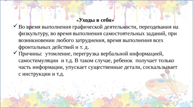 « Уходы в себя» Во время выполнения графической деятельности, переодевания на физкультуру, во время выполнения самостоятельных заданий, при возникновении любого затруднения, время выполнения всех фронтальных действий и т. д. Причины: утомление, перегрузка вербальной информацией, самостимуляции и т.д. В таком случае, ребенок получает только часть информации, упускает существенные детали, соскальзывает с инструкции и т.д. 