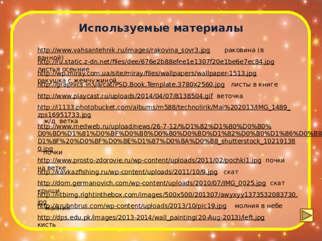 Используемые материалы http://www.vahsantehnik.ru/images/rakovina_sovr3.jpg  раковина (в ванной) http://ru.static.z-dn.net/files/dee/676e2b88efee1e1307f20e1be6e7ec84.jpg  листья осенние http://wp.miray.com.ua/site/miray/files/wallpapers/wallpaper-1513.jpg  ракушка с жемчужиной http://graphics.in.ua/cat/PSD.Book.Template.3780x2560.jpg  листы в книге http://www.playcast.ru/uploads/2014/04/07/8138504.gif  веточка http://i1133.photobucket.com/albums/m588/technolirik/Mai%202013/IMG_1489_zps16951733.jpg  ж/д ветка http://www.medweb.ru/upload/news/26-7-12/%D1%82%D1%80%D0%B0%D0%BD%D1%81%D0%BF%D0%BB%D0%B0%D0%BD%D1%82%D0%B0%D1%86%D0%B8%D1%8F%20%D0%BF%D0%BE%D1%87%D0%BA%D0%B8_shutterstock_102191380.jpg  почки http://www.prosto-zdorovie.ru/wp-content/uploads/2011/02/pochki1.jpg  почки на ветке http://kavkazfishing.ru/wp-content/uploads/2011/10/9.jpg  скат http://dom.germanovich.com/wp-content/uploads/2010/07/IMG_0025.jpg  скат крыши http://litbimg.rightinthebox.com/images/500x500/201307/awyxyy1373532083730.jpg  молния http://srubnbrus.com/wp-content/uploads/2013/10/pic19.jpg  молния в небе http://dps.edu.pk/images/2013-2014/wall_painting(20-Aug-2013)/left.jpg  кисть 