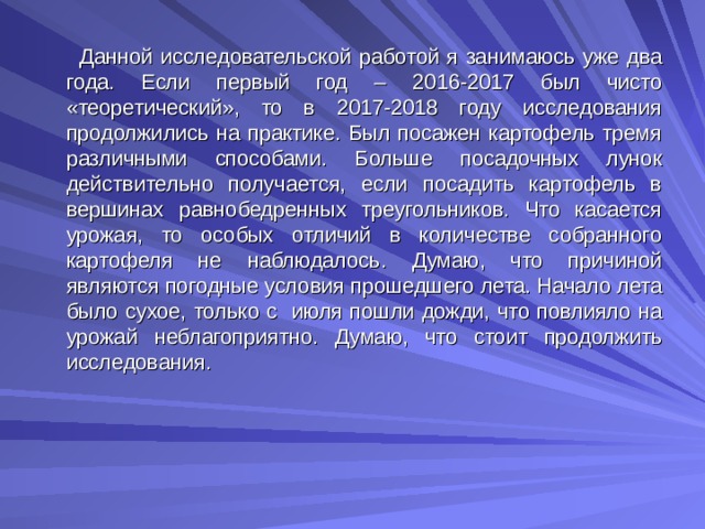  Данной исследовательской работой я занимаюсь уже два года. Если первый год – 2016-2017 был чисто «теоретический», то в 2017-2018 году исследования продолжились на практике. Был посажен картофель тремя различными способами. Больше посадочных лунок действительно получается, если посадить картофель в вершинах равнобедренных треугольников. Что касается урожая, то особых отличий в количестве собранного картофеля не наблюдалось. Думаю, что причиной являются погодные условия прошедшего лета. Начало лета было сухое, только с июля пошли дожди, что повлияло на урожай неблагоприятно. Думаю, что стоит продолжить исследования.       