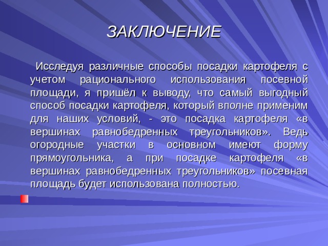 ЗАКЛЮЧЕНИЕ  Исследуя различные способы посадки картофеля с учетом рационального использования посевной площади, я пришёл к выводу, что самый выгодный способ посадки картофеля, который вполне применим для наших условий, - это посадка картофеля «в вершинах равнобедренных треугольников». Ведь огородные участки в основном имеют форму прямоугольника, а при посадке картофеля «в вершинах равнобедренных треугольников» посевная площадь будет использована полностью.   