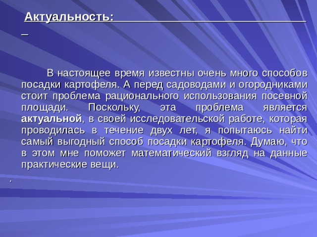  Актуальность:   В настоящее время известны очень много способов посадки картофеля. А перед садоводами и огородниками стоит проблема рационального использования посевной площади. Поскольку, эта проблема является актуальной , в своей исследовательской работе, которая проводилась в течение двух лет, я попытаюсь найти самый выгодный способ посадки картофеля. Думаю, что в этом мне поможет математический взгляд на данные практические вещи. . 