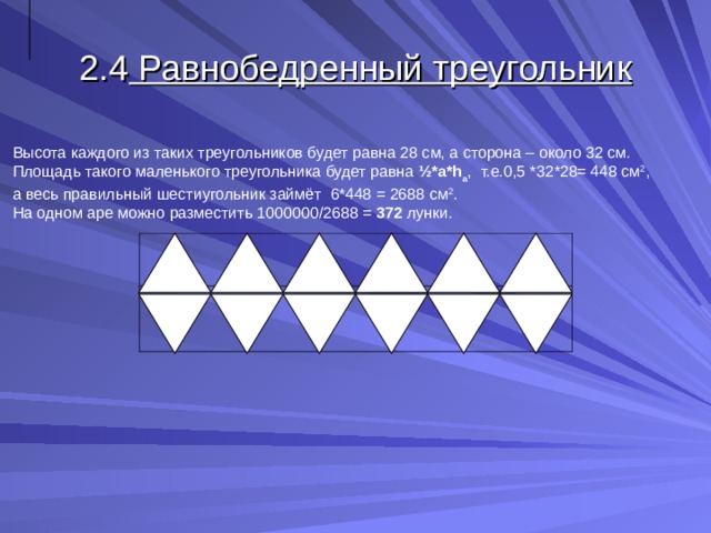 2.4 Равнобедренный треугольник Высота каждого из таких треугольников будет равна 28 см, а сторона – около 32 см. Площадь такого маленького треугольника будет равна ½* a * h a , т.е.0,5 *32*28= 448 см 2 , а весь правильный шестиугольник займёт  6*448 = 2688 см 2 . На одном аре можно разместить 1000000/2688 = 372 лунки. 