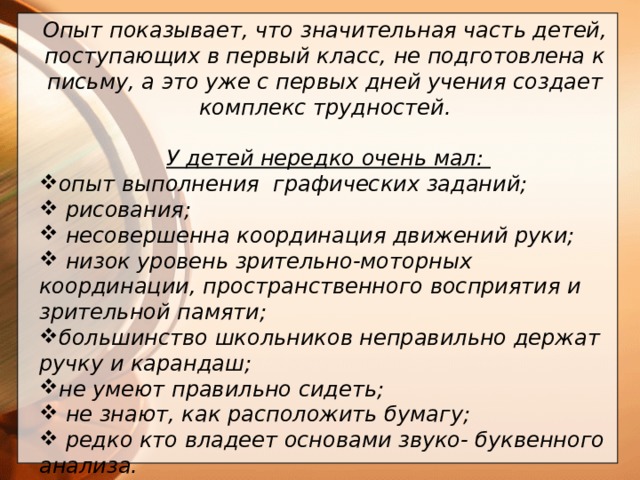 Опыт показывает, что значительная часть детей, поступающих в первый класс, не подготовлена к письму, а это уже с первых дней учения создает комплекс трудностей.   У детей нередко очень мал: опыт выполнения графических заданий;  рисования;  несовершенна координация движений руки;  низок уровень зрительно-моторных координации, пространственного восприятия и зрительной памяти; большинство школьников неправильно держат ручку и карандаш; не умеют правильно сидеть;  не знают, как расположить бумагу;  редко кто владеет основами звуко- буквенного анализа.    