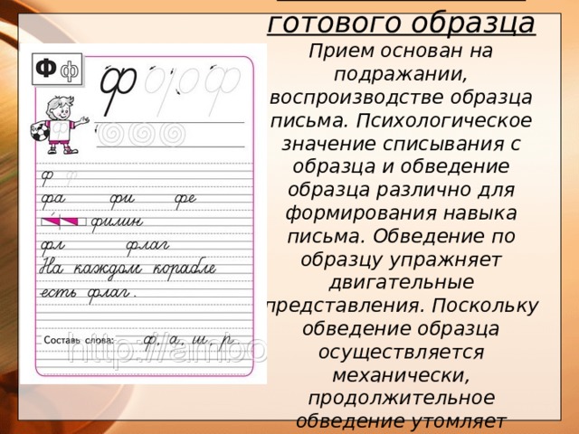 3. Списывание с готового образца Прием основан на подражании, воспроизводстве образца письма. Психологическое значение списывания с образца и обведение образца различно для формирования навыка письма. Обведение по образцу упражняет двигательные представления. Поскольку обведение образца осуществляется механически, продолжительное обведение утомляет ученика.      