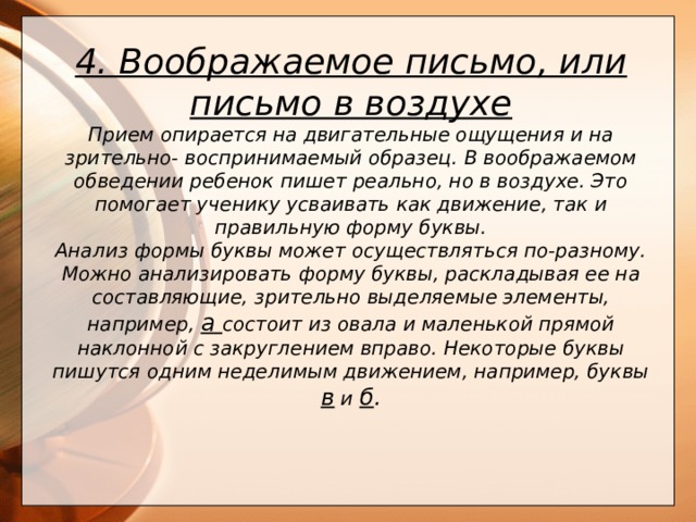 4. Воображаемое письмо, или письмо в воздухе Прием опирается на двигательные ощущения и на зрительно- воспринимаемый образец. В воображаемом обведении ребенок пишет реально, но в воздухе. Это помогает ученику усваивать как движение, так и правильную форму буквы.  Анализ формы буквы может осуществляться по-разному. Можно анализировать форму буквы, раскладывая ее на составляющие, зрительно выделяемые элементы, например, а состоит из овала и маленькой прямой наклонной с закруглением вправо. Некоторые буквы пишутся одним неделимым движением, например, буквы в и б .      