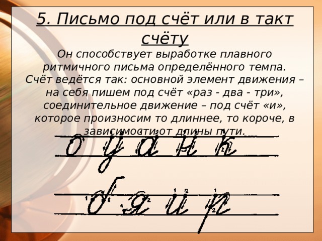 5. Письмо под счёт или в такт счёту Он способствует выработке плавного ритмичного письма определённого темпа.  Счёт ведётся так: основной элемент движения – на себя пишем под счёт «раз - два - три», соединительное движение – под счёт «и», которое произносим то длиннее, то короче, в зависимости от длины пути.      