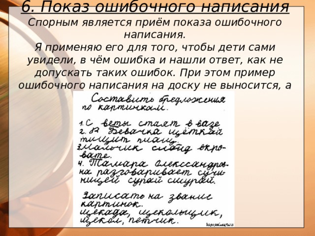 6. Показ ошибочного написания Спорным является приём показа ошибочного написания. Я применяю его для того, чтобы дети сами увидели, в чём ошибка и нашли ответ, как не допускать таких ошибок. При этом пример ошибочного написания на доску не выносится, а показывается карточка.       