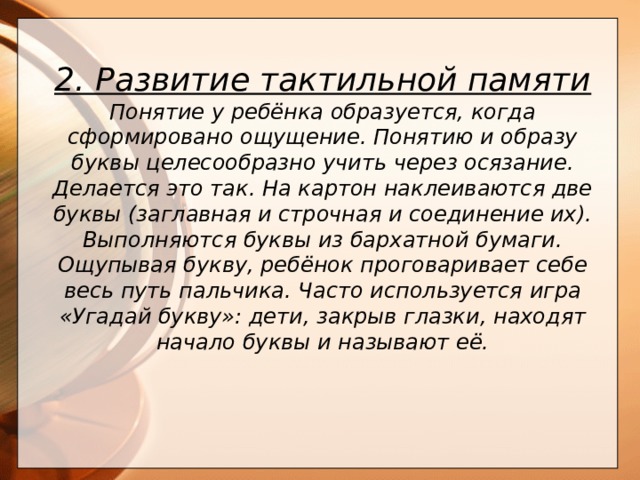  2. Развитие тактильной памяти Понятие у ребёнка образуется, когда сформировано ощущение. Понятию и образу буквы целесообразно учить через осязание. Делается это так. На картон наклеиваются две буквы (заглавная и строчная и соединение их). Выполняются буквы из бархатной бумаги. Ощупывая букву, ребёнок проговаривает себе весь путь пальчика. Часто используется игра «Угадай букву»: дети, закрыв глазки, находят начало буквы и называют её.       